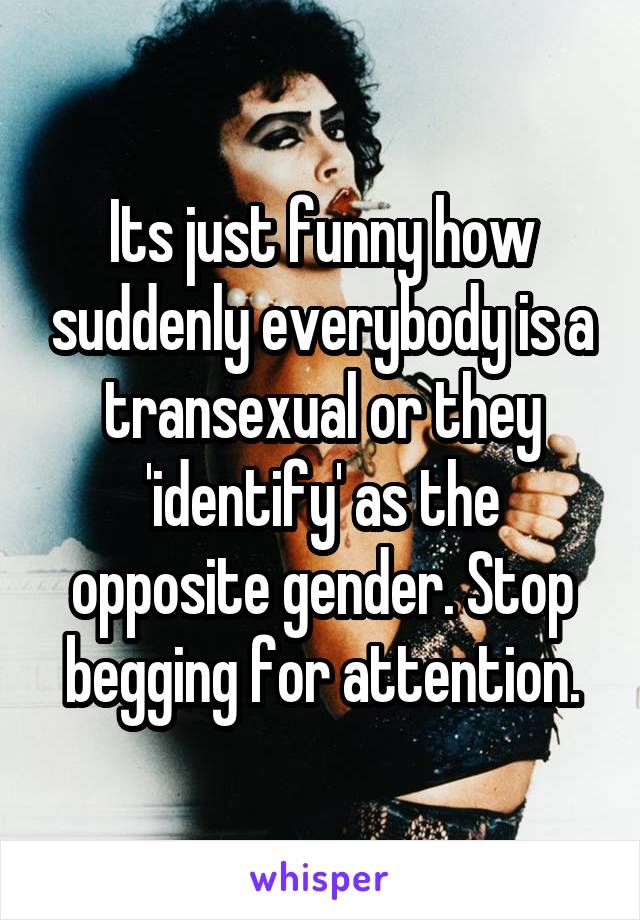 Its just funny how suddenly everybody is a transexual or they 'identify' as the opposite gender. Stop begging for attention.