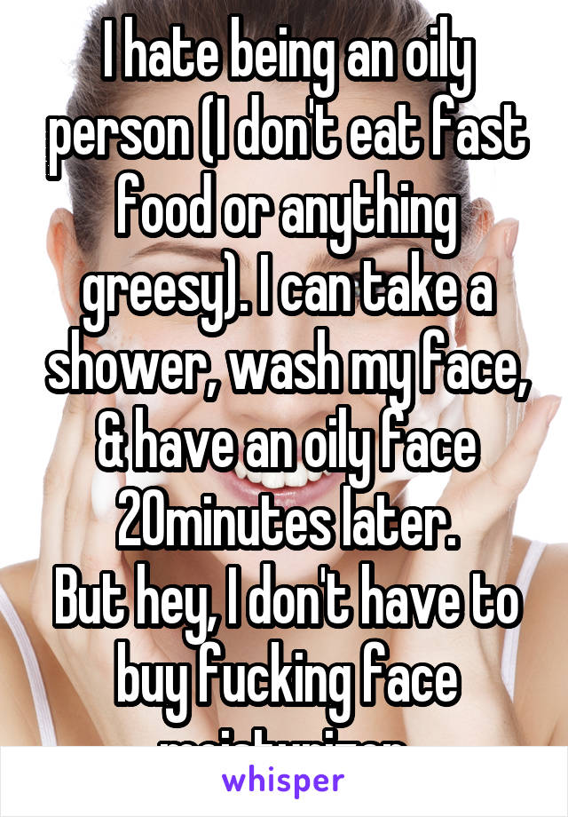 I hate being an oily person (I don't eat fast food or anything greesy). I can take a shower, wash my face, & have an oily face 20minutes later.
But hey, I don't have to buy fucking face moisturizer.