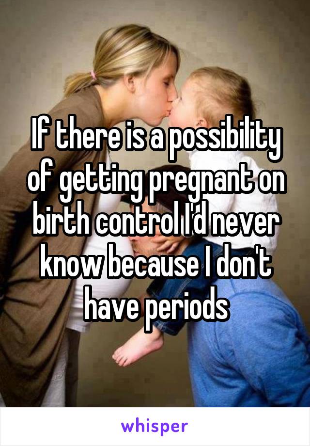 If there is a possibility of getting pregnant on birth control I'd never know because I don't have periods