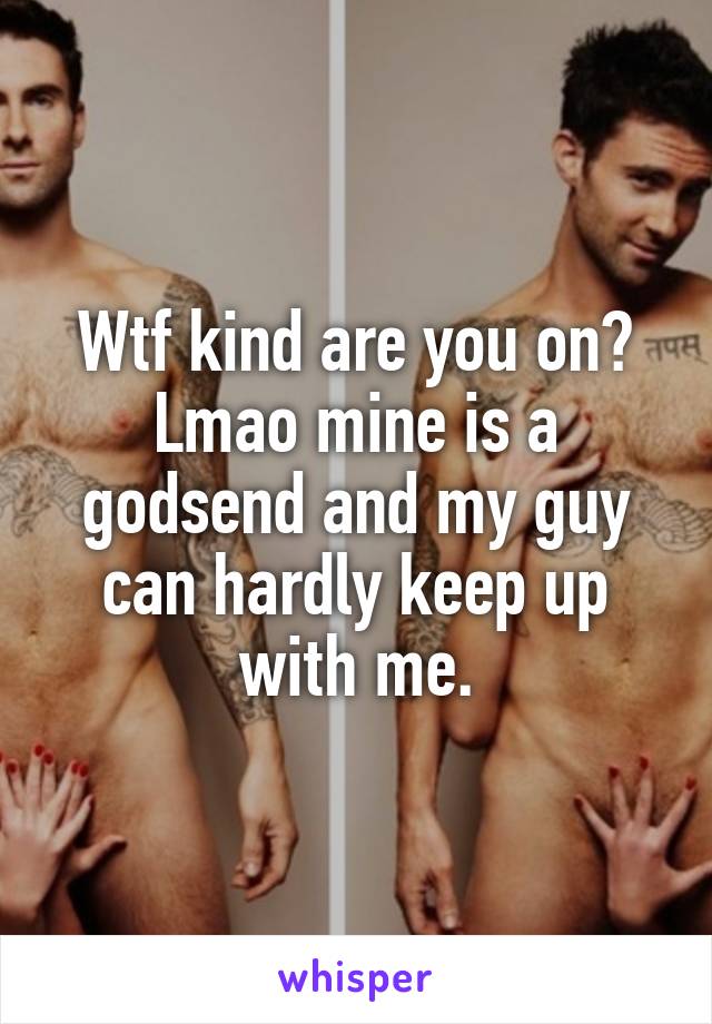 Wtf kind are you on? Lmao mine is a godsend and my guy can hardly keep up with me.