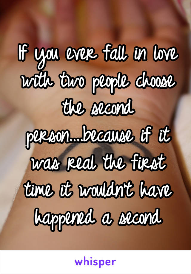 If you ever fall in love with two people choose the second person....because if it was real the first time it wouldn't have happened a second