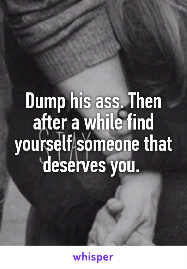 Dump his ass. Then after a while find yourself someone that deserves you. 