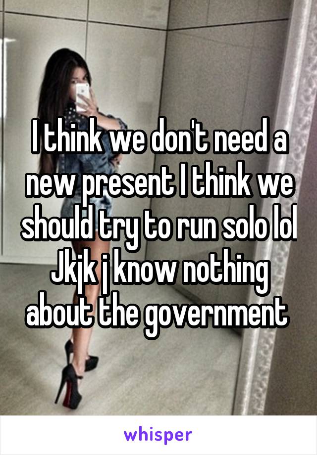 I think we don't need a new present I think we should try to run solo lol Jkjk j know nothing about the government 