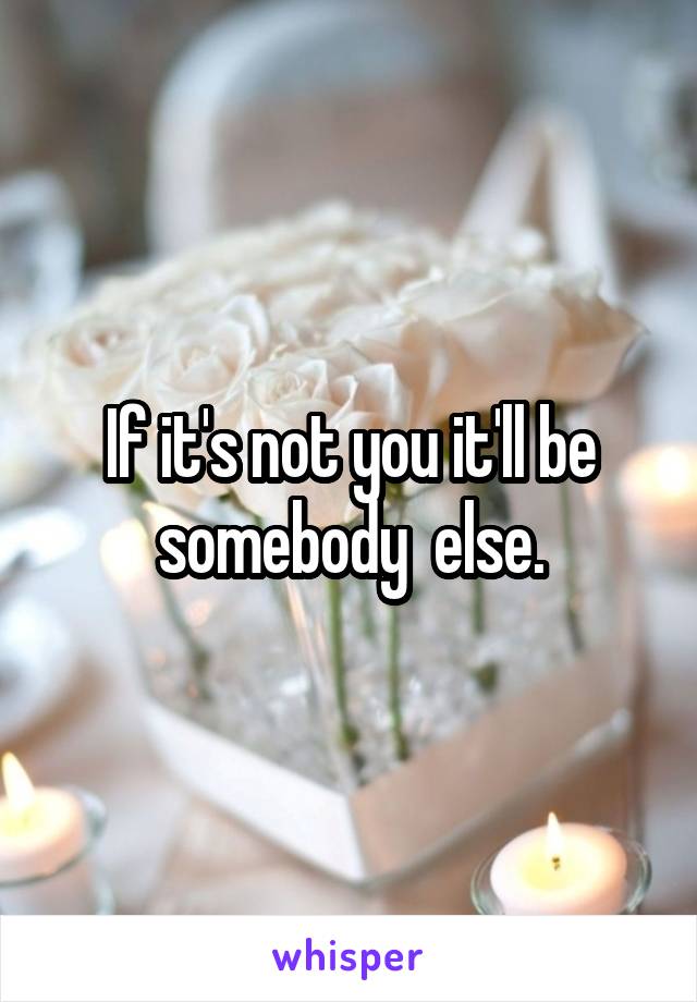 If it's not you it'll be somebody  else.