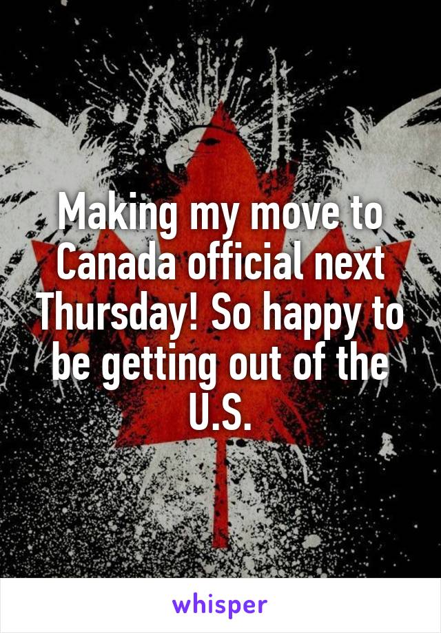 Making my move to Canada official next Thursday! So happy to be getting out of the U.S.