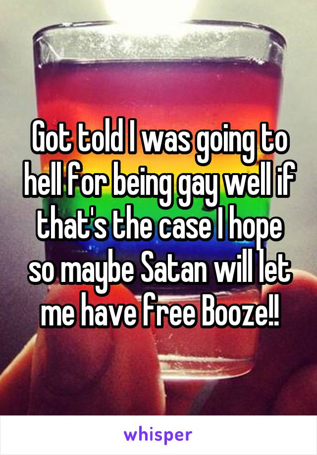 Got told I was going to hell for being gay well if that's the case I hope so maybe Satan will let me have free Booze!!