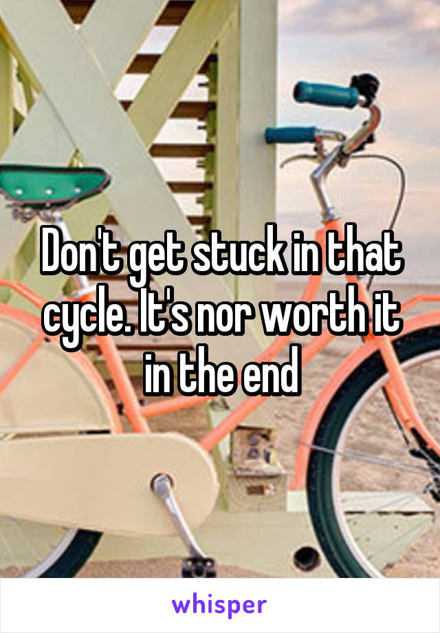 Don't get stuck in that cycle. It's nor worth it in the end