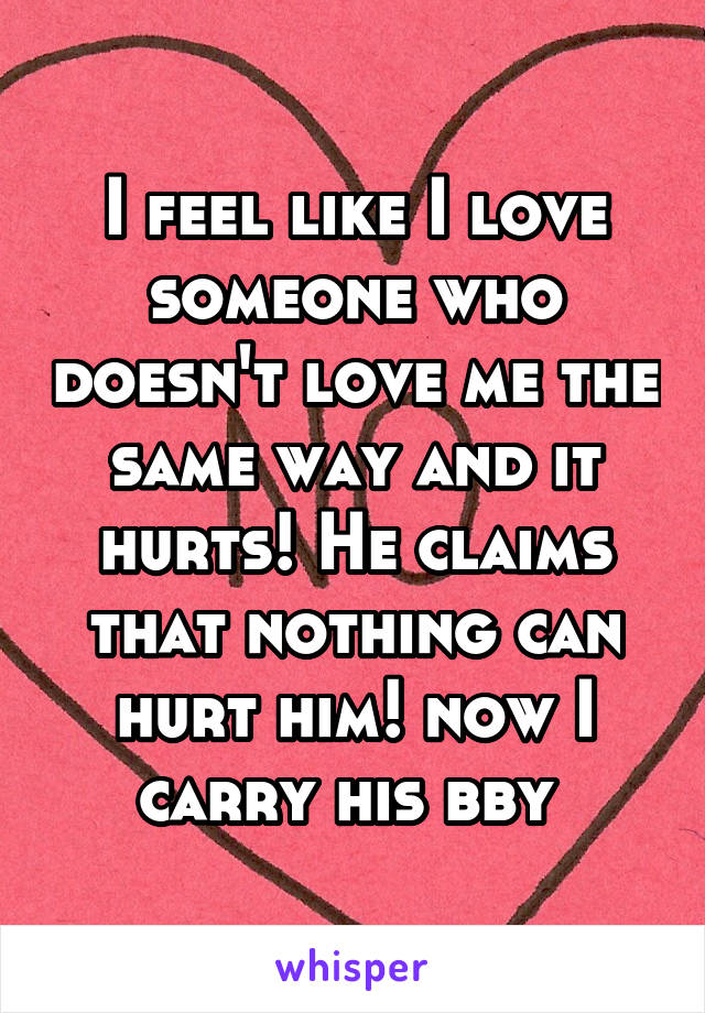 I feel like I love someone who doesn't love me the same way and it hurts! He claims that nothing can hurt him! now I carry his bby 