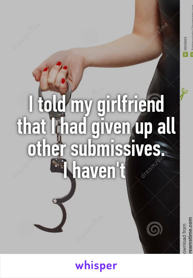 I told my girlfriend that I had given up all other submissives.
I haven't 