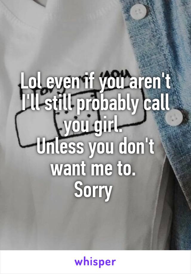 Lol even if you aren't I'll still probably call you girl. 
Unless you don't want me to. 
Sorry 