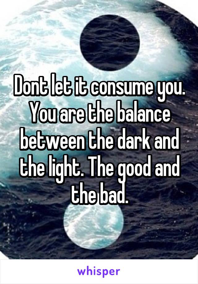 Dont let it consume you. You are the balance between the dark and the light. The good and the bad.