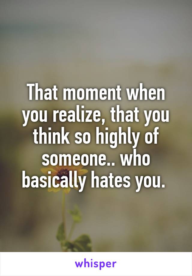 That moment when you realize, that you think so highly of someone.. who basically hates you. 