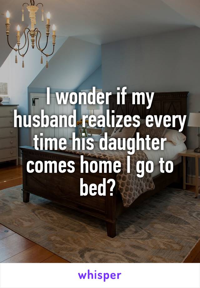 I wonder if my husband realizes every time his daughter comes home I go to bed? 