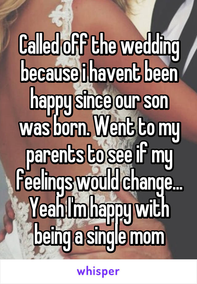 Called off the wedding because i havent been happy since our son was born. Went to my parents to see if my feelings would change... Yeah I'm happy with being a single mom
