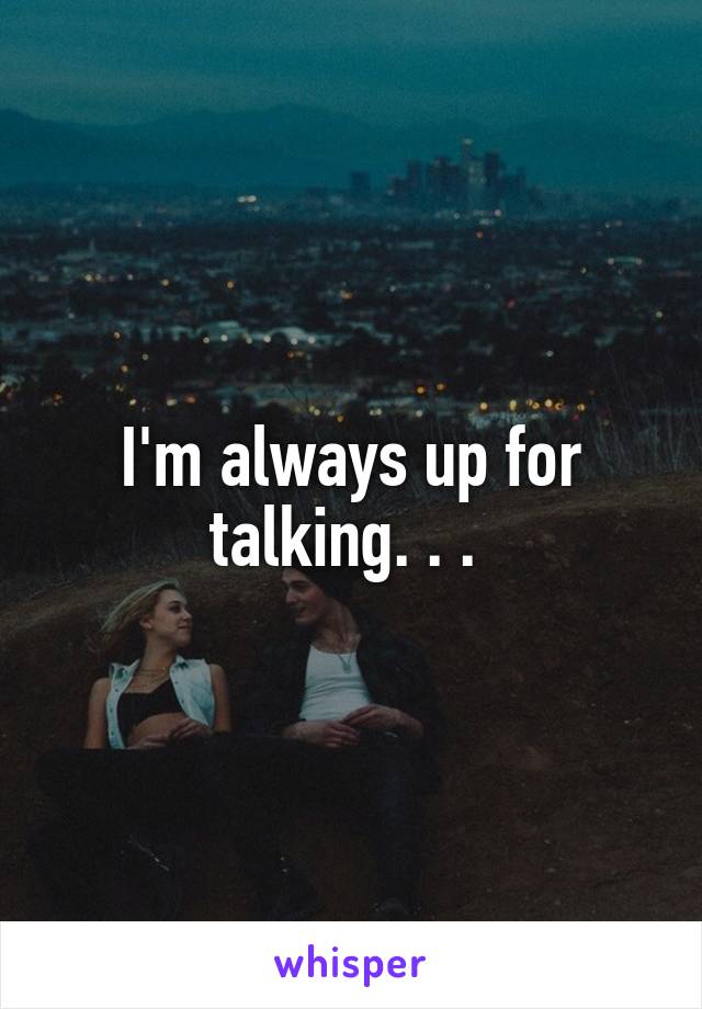 I'm always up for talking. . . 