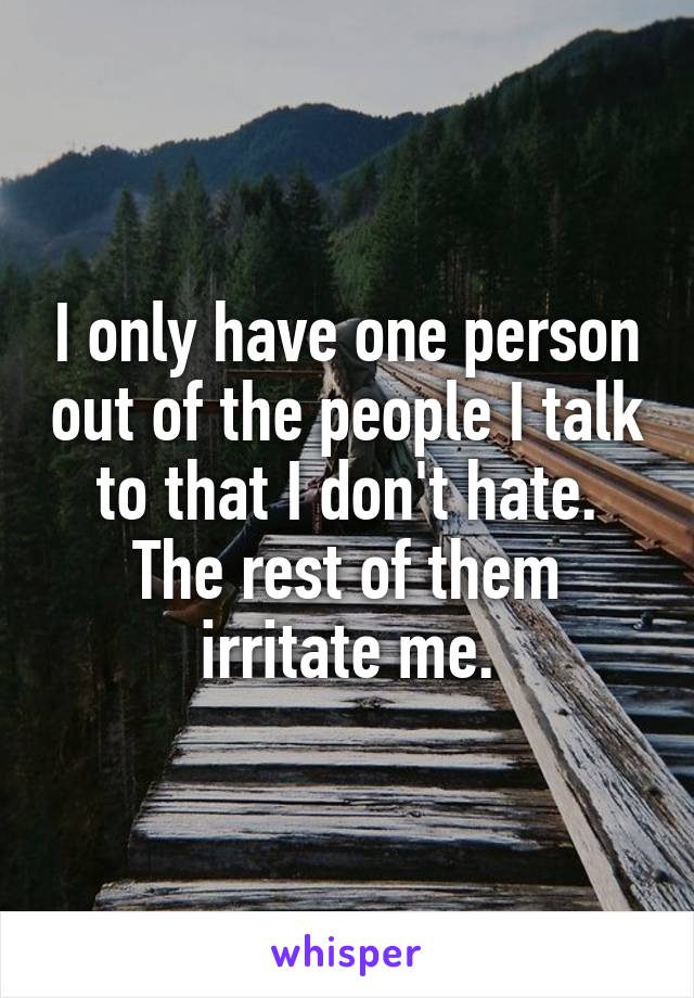 I only have one person out of the people I talk to that I don't hate. The rest of them irritate me.