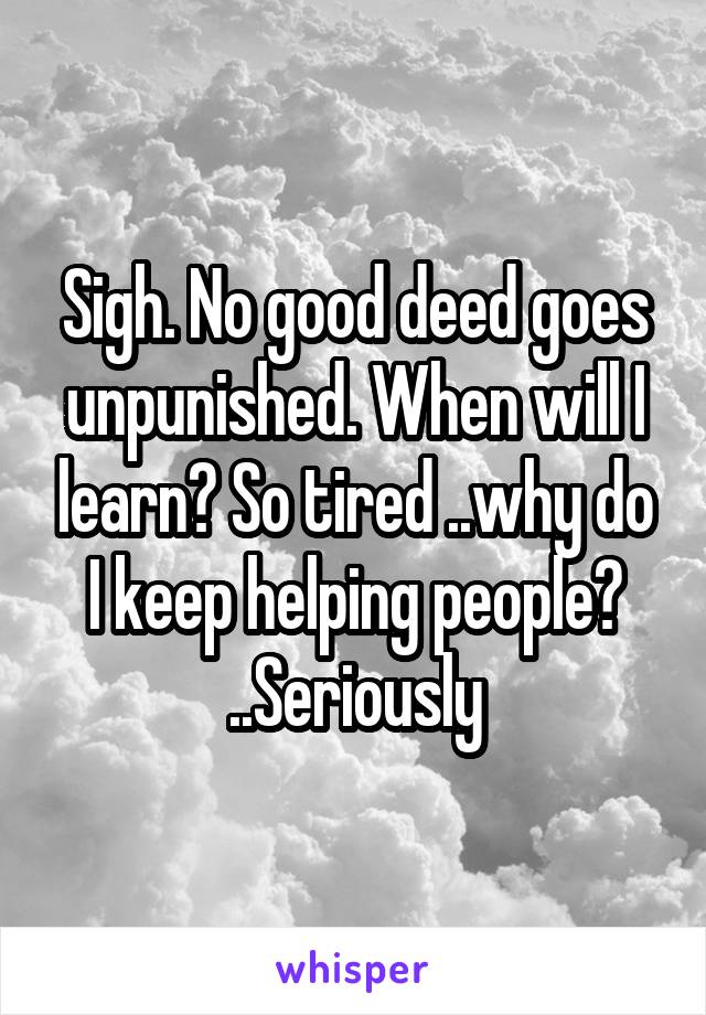 Sigh. No good deed goes unpunished. When will I learn? So tired ..why do I keep helping people? ..Seriously