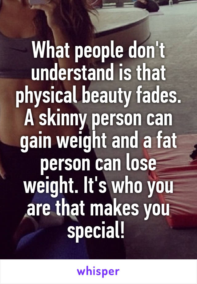 What people don't understand is that physical beauty fades. A skinny person can gain weight and a fat person can lose weight. It's who you are that makes you special! 