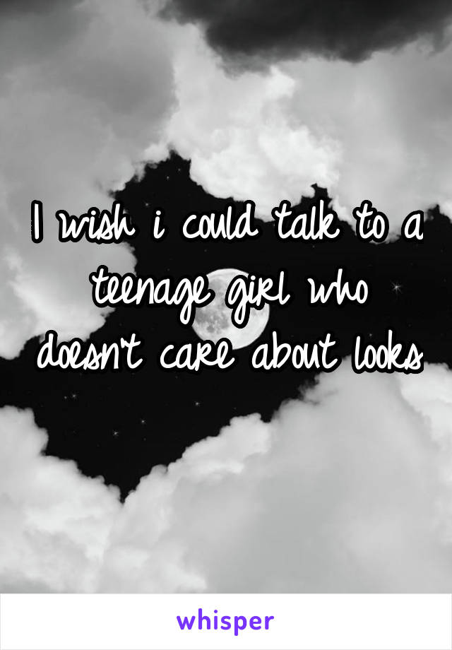 I wish i could talk to a teenage girl who doesn't care about looks 