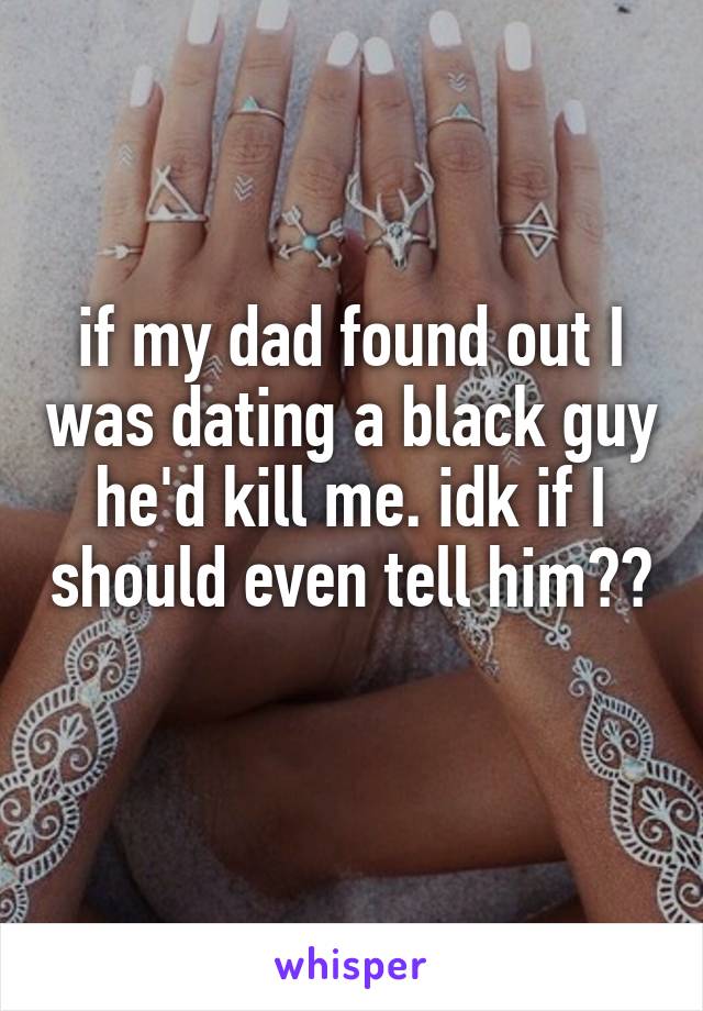 if my dad found out I was dating a black guy he'd kill me. idk if I should even tell him?? 