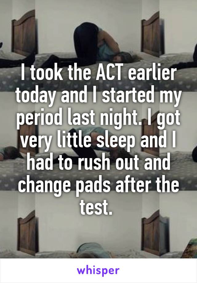 I took the ACT earlier today and I started my period last night. I got very little sleep and I had to rush out and change pads after the test. 