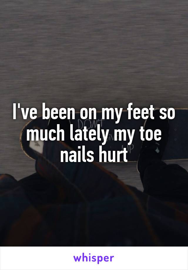 I've been on my feet so much lately my toe nails hurt