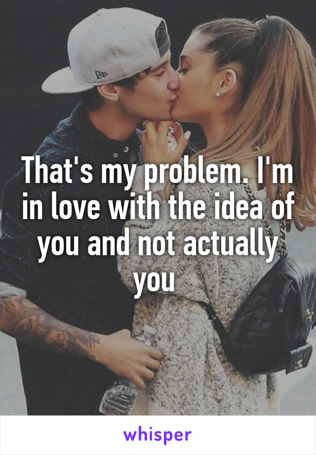 That's my problem. I'm in love with the idea of you and not actually you 