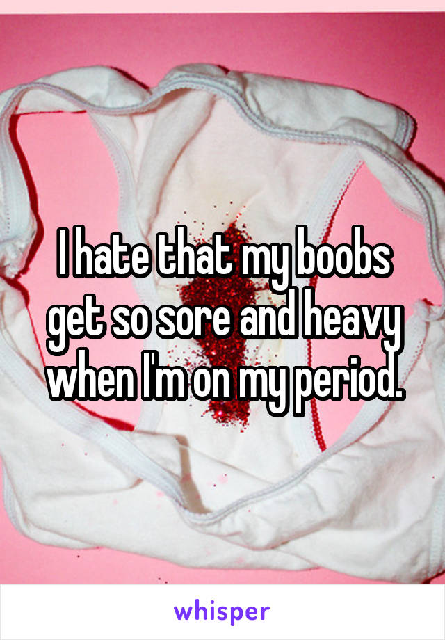 I hate that my boobs get so sore and heavy when I'm on my period.