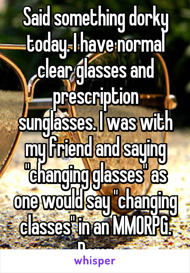 Said something dorky today. I have normal clear glasses and prescription sunglasses. I was with my friend and saying "changing glasses" as one would say "changing classes" in an MMORPG. Damn