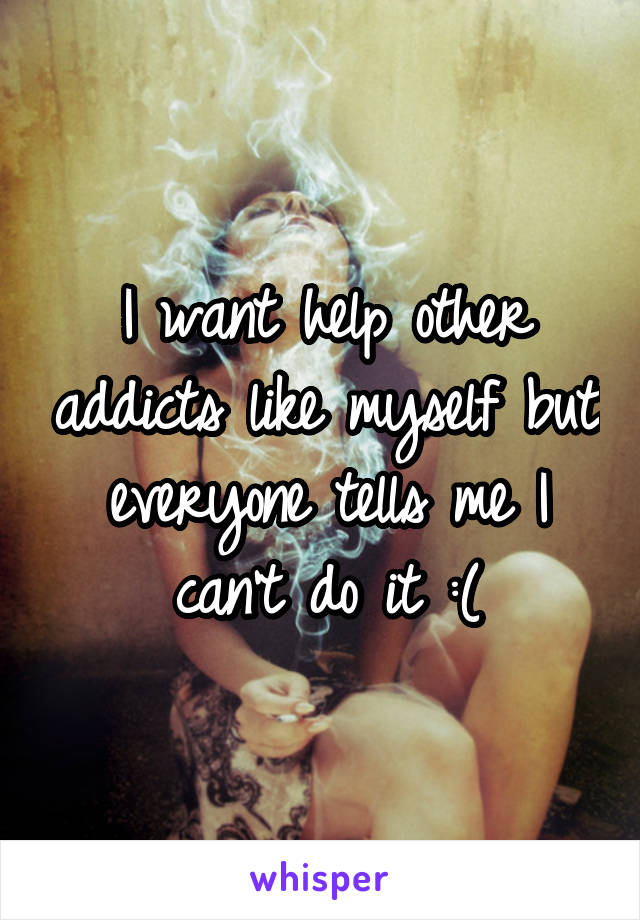 I want help other addicts like myself but everyone tells me I can't do it :(