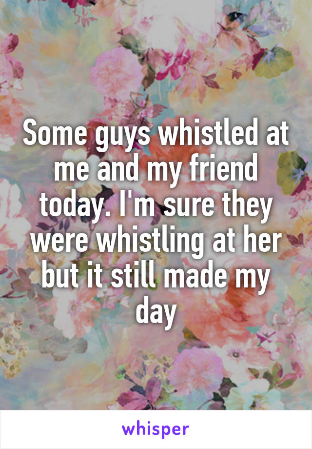 Some guys whistled at me and my friend today. I'm sure they were whistling at her but it still made my day