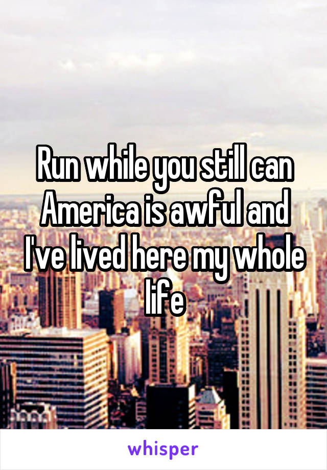 Run while you still can
America is awful and I've lived here my whole life