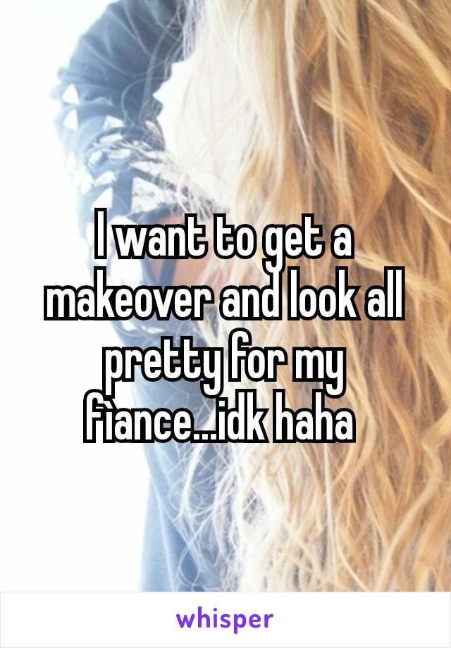 I want to get a makeover and look all pretty for my fìance...idk haha 