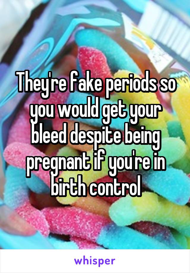 They're fake periods so you would get your bleed despite being pregnant if you're in birth control