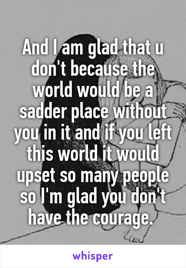 And I am glad that u don't because the world would be a sadder place without you in it and if you left this world it would upset so many people so I'm glad you don't have the courage. 