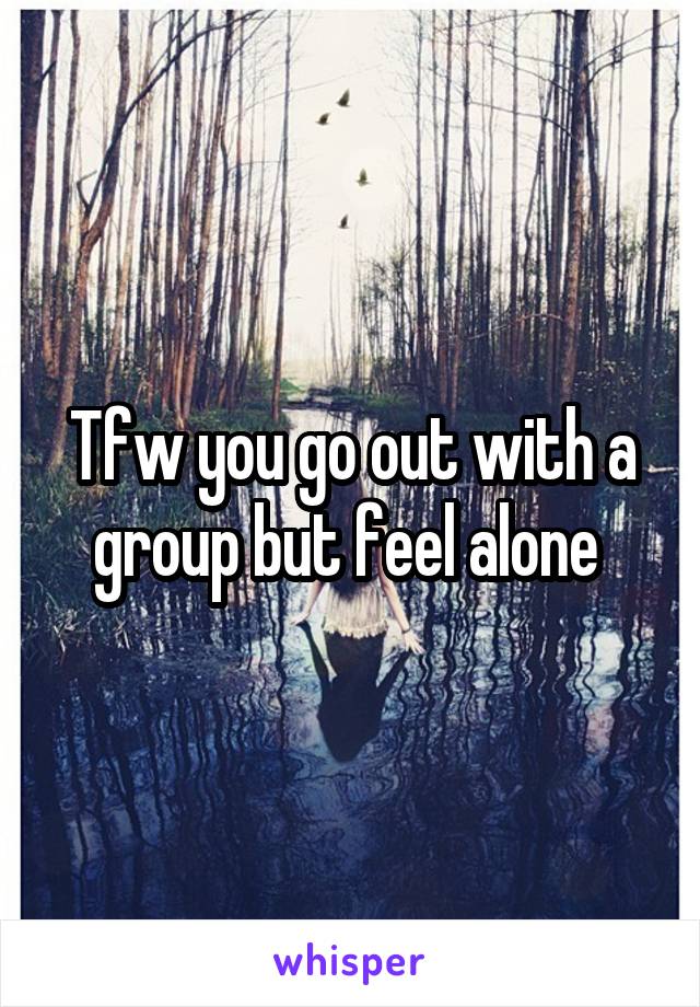 Tfw you go out with a group but feel alone 