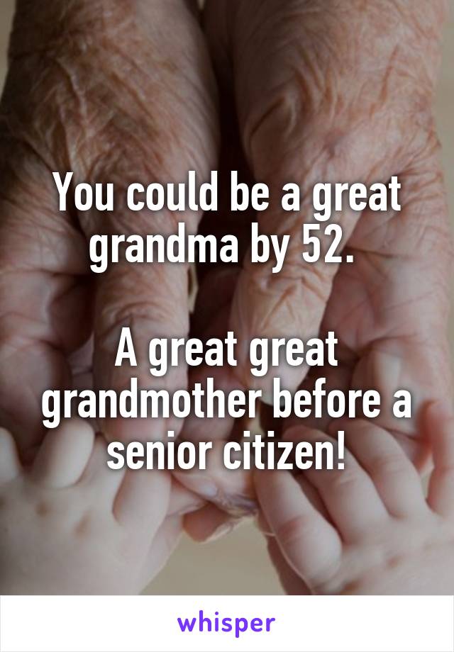 You could be a great grandma by 52. 

A great great grandmother before a senior citizen!