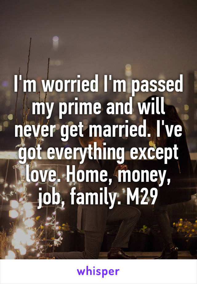 I'm worried I'm passed my prime and will never get married. I've got everything except love. Home, money, job, family. M29