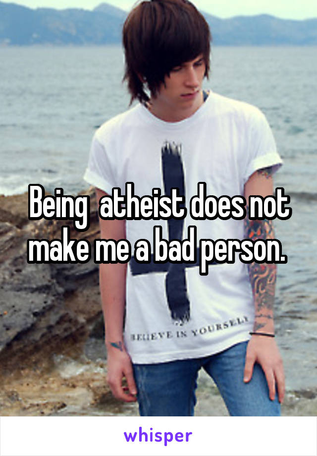 Being  atheist does not make me a bad person. 