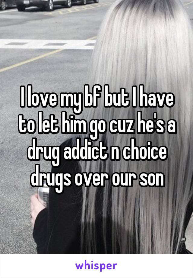 I love my bf but I have to let him go cuz he's a drug addict n choice drugs over our son