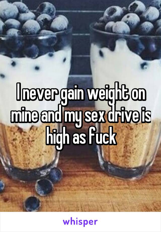 I never gain weight on mine and my sex drive is high as fuck