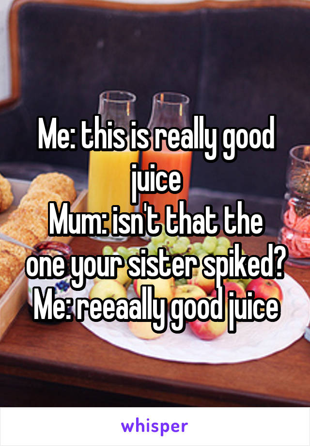 Me: this is really good juice
Mum: isn't that the one your sister spiked?
Me: reeaally good juice