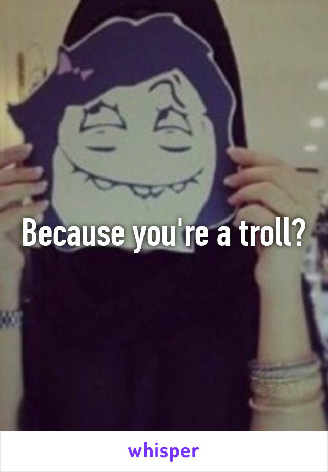 Because you're a troll?