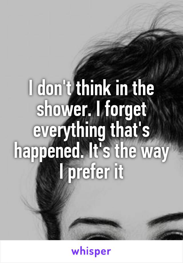 I don't think in the shower. I forget everything that's happened. It's the way I prefer it