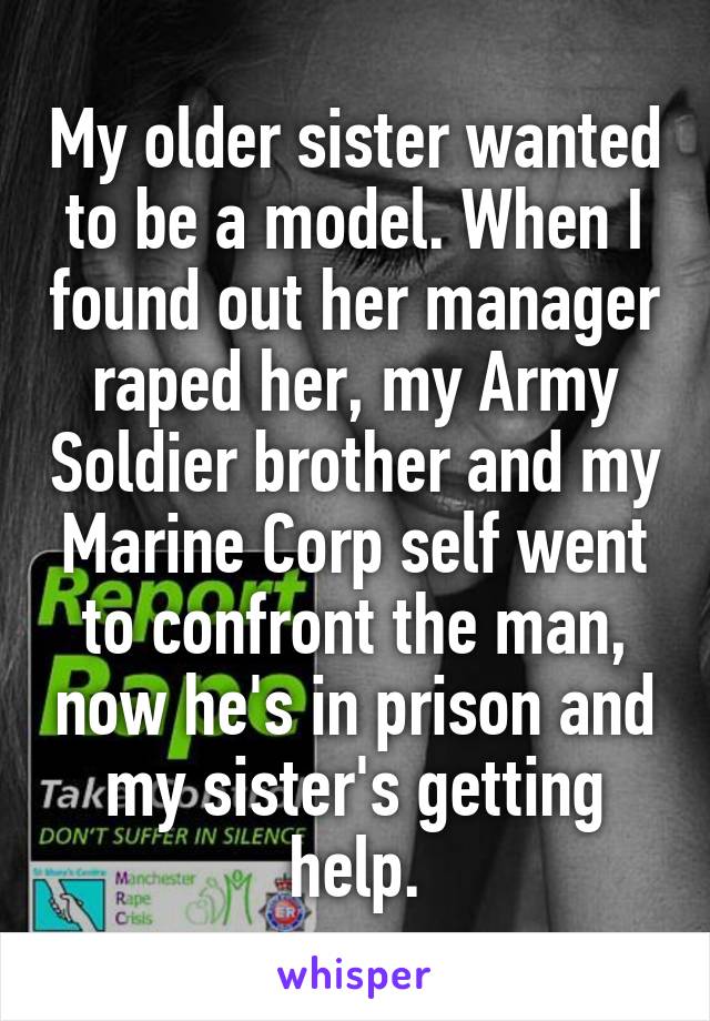 My older sister wanted to be a model. When I found out her manager raped her, my Army Soldier brother and my Marine Corp self went to confront the man, now he's in prison and my sister's getting help.