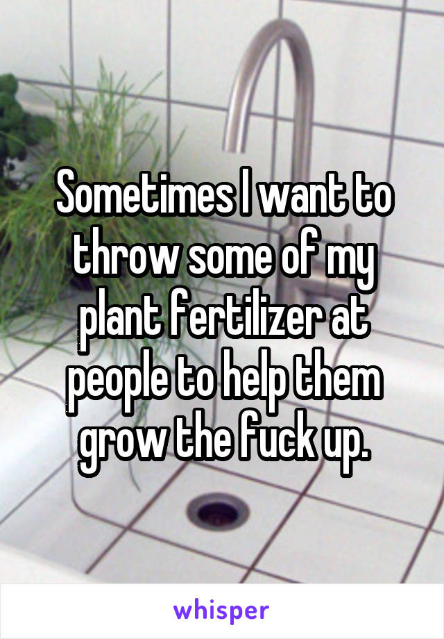 Sometimes I want to throw some of my plant fertilizer at people to help them grow the fuck up.