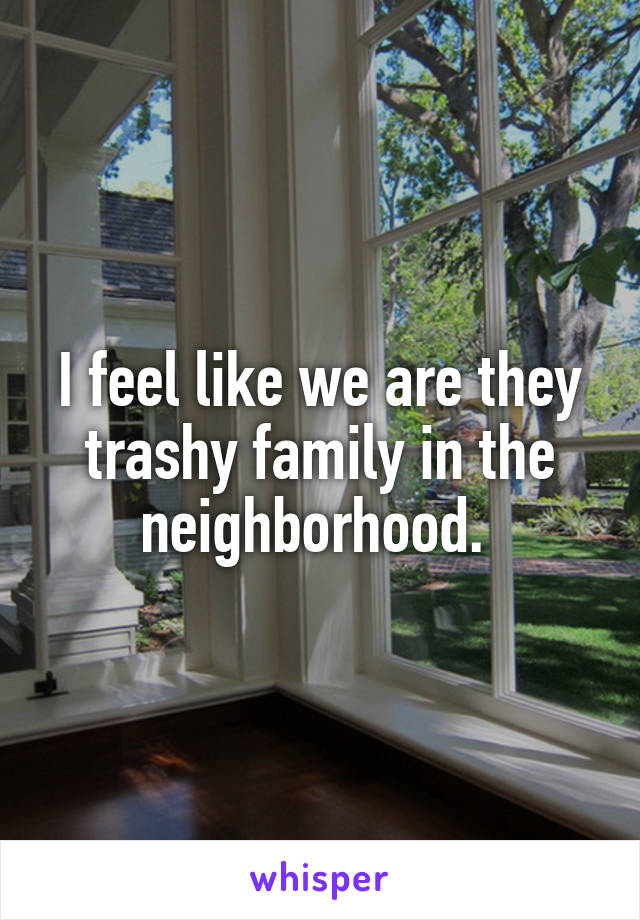 I feel like we are they trashy family in the neighborhood. 