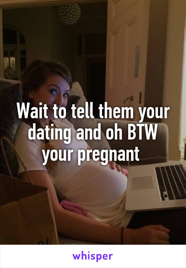 Wait to tell them your dating and oh BTW your pregnant 