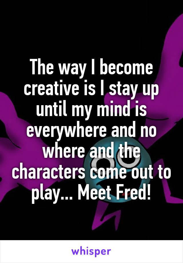 The way I become creative is I stay up until my mind is everywhere and no where and the characters come out to play... Meet Fred!