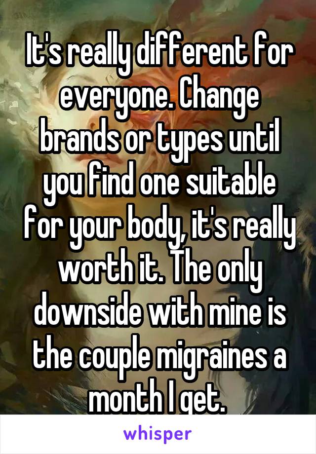 It's really different for everyone. Change brands or types until you find one suitable for your body, it's really worth it. The only downside with mine is the couple migraines a month I get. 